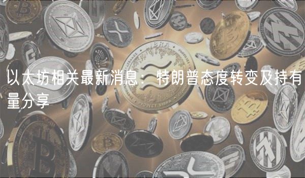 以太坊相关最新消息:特朗普态度转变及持有量分享