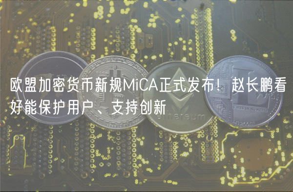 欧盟加密货币新规MiCA正式发布！赵长鹏看好能保护用户、支持创新