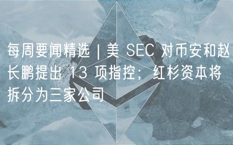 每周要闻精选 | 美 SC 对币安和赵长鹏提出 13 项指控；红杉资本将拆分为三家公司
