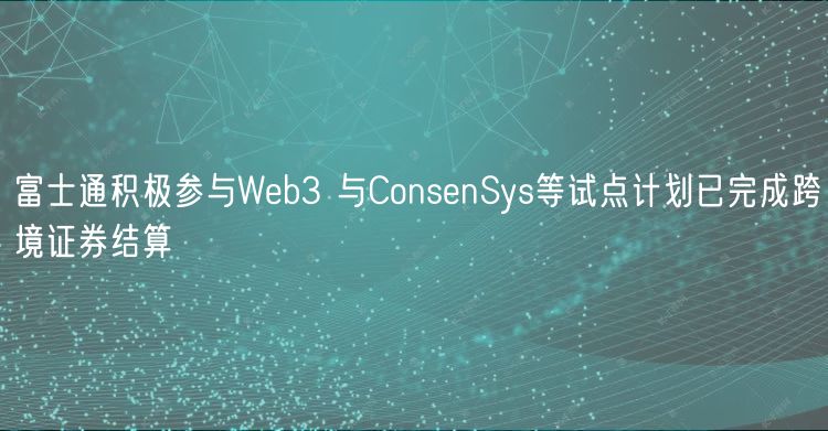 富士通积极参与Wb3 与ConsnSys等试点计划已完成跨境证券结算