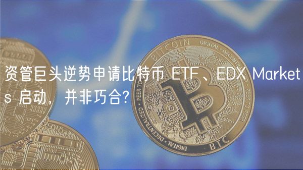 资管巨头逆势申请比特币 TF、D Markts 启动，并非巧合?