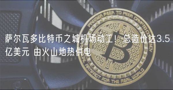 萨尔瓦多比特币之城机场动工！总造价达3.5亿美元 由火山地热供电