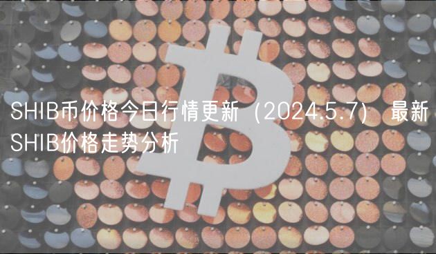 SHIB币价格今日行情更新（2024.5.7） 最新SHIB价格走势分析