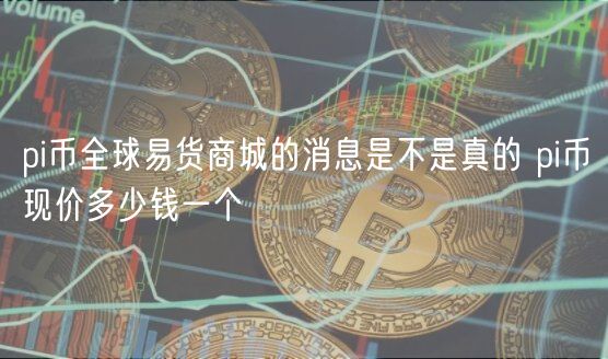 pi币全球易货商城的消息是不是真的 pi币现价多少钱一个