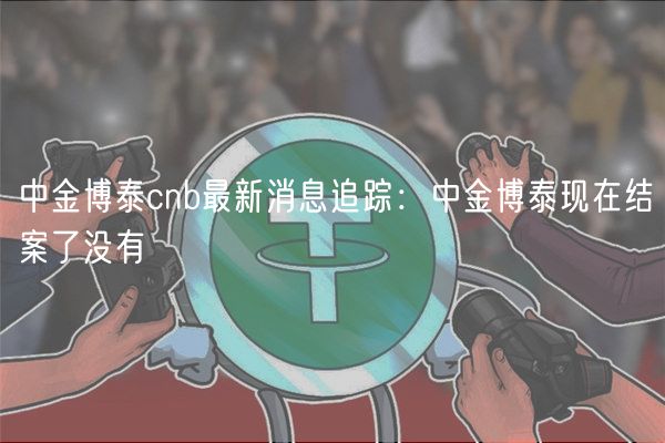 中金博泰cnb最新消息追踪:中金博泰现在结案了没有